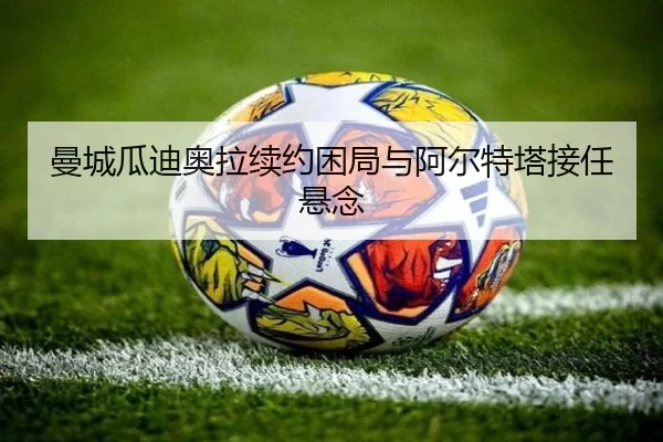 曼城瓜迪奥拉续约困局与阿尔特塔接任悬念